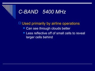 C-BAND 5400 MHz

 Used primarily by airline operations
     Can see through clouds better
     Less reflective off of small cells to reveal
      larger cells behind
 