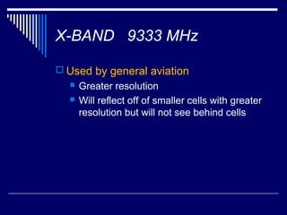 X-BAND 9333 MHz

 Used by general aviation
     Greater resolution
     Will reflect off of smaller cells with greater
      resolution but will not see behind cells
 