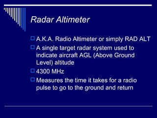 Radar Altimeter

 A.K.A. Radio Altimeter or simply RAD ALT
 A single target radar system used to
  indicate aircraft AGL (Above Ground
  Level) altitude
 4300 MHz
 Measures the time it takes for a radio
  pulse to go to the ground and return
 