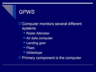 GPWS

 Computer monitors several different
  systems
     Radar Altimeter
     Air data computer
     Landing gear
     Flaps
     Glideslope
 Primary component is the computer
 