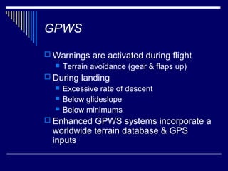 GPWS
 Warnings are activated during flight
     Terrain avoidance (gear & flaps up)
 During landing
     Excessive rate of descent
     Below glideslope
     Below minimums
 Enhanced GPWS systems incorporate a
  worldwide terrain database & GPS
  inputs
 