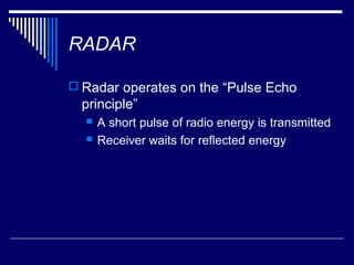RADAR

 Radar operates on the “Pulse Echo
  principle”
     A short pulse of radio energy is transmitted
     Receiver waits for reflected energy
 