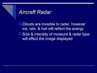 Aircraft Radar

 Clouds are invisible to radar, however
  ice, rain, & hail will reflect the energy
 Size & intensity of moisture & radar type
  will effect the image displayed
 