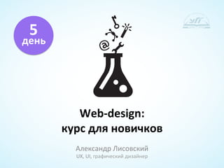 5	
  
день	
  	
  




                  Web-­‐design:	
  	
  
               курс	
  для	
  новичков	
  
                  Александр	
  Лисовский	
  
                  UX,	
  UI,	
  графический	
  дизайнер	
  
 