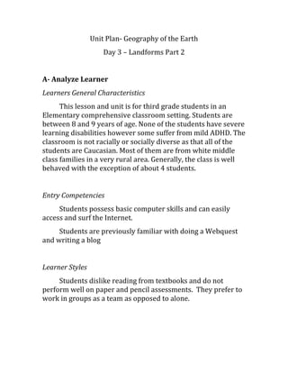 Unit Plan- Geography of the Earth
Day 3 – Landforms Part 2
A- Analyze Learner
Learners General Characteristics
This lesson and unit is for third grade students in an
Elementary comprehensive classroom setting. Students are
between 8 and 9 years of age. None of the students have severe
learning disabilities however some suffer from mild ADHD. The
classroom is not racially or socially diverse as that all of the
students are Caucasian. Most of them are from white middle
class families in a very rural area. Generally, the class is well
behaved with the exception of about 4 students.
Entry Competencies
Students possess basic computer skills and can easily
access and surf the Internet.
Students are previously familiar with doing a Webquest
and writing a blog
Learner Styles
Students dislike reading from textbooks and do not
perform well on paper and pencil assessments. They prefer to
work in groups as a team as opposed to alone.
 