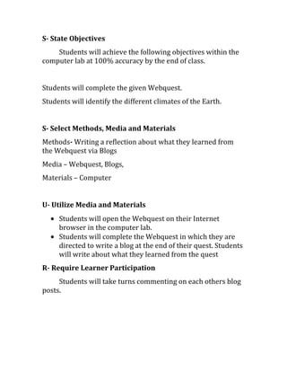 S- State Objectives
Students will achieve the following objectives within the
computer lab at 100% accuracy by the end of class.
Students will complete the given Webquest.
Students will identify the different climates of the Earth.
S- Select Methods, Media and Materials
Methods- Writing a reflection about what they learned from
the Webquest via Blogs
Media – Webquest, Blogs,
Materials – Computer
U- Utilize Media and Materials
Students will open the Webquest on their Internet
browser in the computer lab.
Students will complete the Webquest in which they are
directed to write a blog at the end of their quest. Students
will write about what they learned from the quest
R- Require Learner Participation
Students will take turns commenting on each others blog
posts.
 