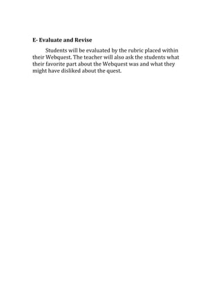 E- Evaluate and Revise
Students will be evaluated by the rubric placed within
their Webquest. The teacher will also ask the students what
their favorite part about the Webquest was and what they
might have disliked about the quest.
 