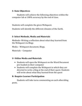 S- State Objectives
Students will achieve the following objectives within the
computer lab at 100% accuracy by the end of class.
Students will complete the given Webquest.
Students will identify the different climates of the Earth.
S- Select Methods, Media and Materials
Methods- Writing a reflection about what they learned from
the Webquest via Blogs
Media – Webquest document, Blogs,
Materials – Computer
U- Utilize Media and Materials
Students will open the Webquest on the Word Document
pre-loaded on their computer
Students will complete the Webquest in which they are
directed to write a blog at the end of their quest. Students
will write about what they learned from the quest
R- Require Learner Participation
Students will take turns commenting on each othersblog
posts.
 