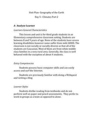 Unit Plan- Geography of the Earth
Day 5– Climates Part 2
A- Analyze Learner
Learners General Characteristics
This lesson and unit is for third grade students in an
Elementary comprehensive classroom setting. Students are
between 8 and 9 years of age. None of the students have severe
learning disabilities however some suffer from mild ADHD. The
classroom is not racially or socially diverse as that all of the
students are Caucasian. Most of them are from white middle
class families in a very rural area. Generally, the class is well
behaved with the exception of about 4 students.
Entry Competencies
Students possess basic computer skills and can easily
access and surf the Internet.
Students are previously familiar with doing a Webquest
and writing a blog
Learner Styles
Students dislike reading from textbooks and do not
perform well on paper and pencil assessments. They prefer to
work in groups as a team as opposed to alone.
 
