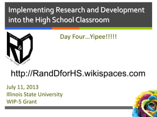 Implementing Research and Development
into the High School Classroom
Day Four…Yipee!!!!!
July 11, 2013
Illinois State University
WIP-5 Grant
http://RandDforHS.wikispaces.com
 