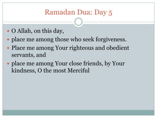 Ramadan Dua: Day 5
 O Allah, on this day,
 place me among those who seek forgiveness.
 Place me among Your righteous and obedient
servants, and
 place me among Your close friends, by Your
kindness, O the most Merciful
 