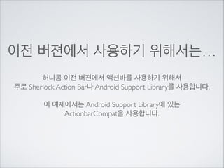 이전 버젼에서 사용하기 위해서는…
허니콤 이전 버젼에서 액션바를 사용하기 위해서	

주로 Sherlock Action Bar나 Android Support Library를 사용합니다.	

!

이 예제에서는 Android Support Library에 있는	

ActionbarCompat을 사용합니다.

 