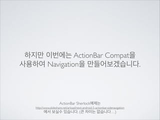 하지만 이번에는 ActionBar Compat을	

사용하여 Navigation을 만들어보겠습니다.

ActionBar Sherlock예제는	

http://www.slideshare.net/arload/next-android-5-actionbar-sidenavigation	


에서 보실수 있습니다. (큰 차이는 없습니다…)

 