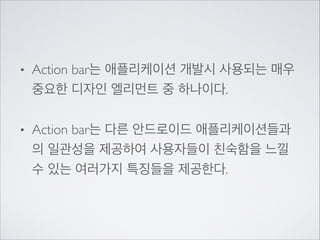 •

Action bar는 애플리케이션 개발시 사용되는 매우
중요한 디자인 엘리먼트 중 하나이다.	


•

Action bar는 다른 안드로이드 애플리케이션들과
의 일관성을 제공하여 사용자들이 친숙함을 느낄
수 있는 여러가지 특징들을 제공한다.

 