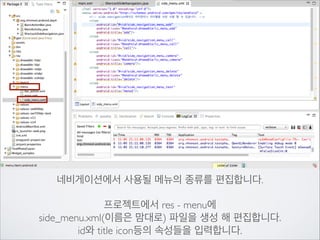 네비게이션에서 사용될 메뉴의 종류를 편집합니다.	

!

프로젝트에서 res - menu에	

side_menu.xml(이름은 맘대로) 파일을 생성 해 편집합니다.	

id와 title icon등의 속성들을 입력합니다.

 