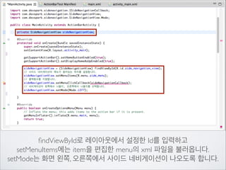 ﬁndViewById로 레이아웃에서 설정한 Id를 입력하고	

setMenuItems에는 item을 편집한 menu의 xml 파일을 불러옵니다.	

setMode는 화면 왼쪽, 오른쪽에서 사이드 네비게이션이 나오도록 합니다.

 