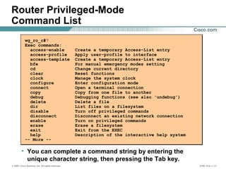 © 2002, Cisco Systems, Inc. All rights reserved. ICND v2.0—1-13
wg_ro_c#?
Exec commands:
access-enable Create a temporary Access-List entry
access-profile Apply user-profile to interface
access-template Create a temporary Access-List entry
bfe For manual emergency modes setting
cd Change current directory
clear Reset functions
clock Manage the system clock
configure Enter configuration mode
connect Open a terminal connection
copy Copy from one file to another
debug Debugging functions (see also 'undebug')
delete Delete a file
dir List files on a filesystem
disable Turn off privileged commands
disconnect Disconnect an existing network connection
enable Turn on privileged commands
erase Erase a filesystem
exit Exit from the EXEC
help Description of the interactive help system
-- More --
• You can complete a command string by entering the
unique character string, then pressing the Tab key.
Router Privileged-Mode
Command List
 