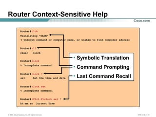 © 2002, Cisco Systems, Inc. All rights reserved. ICND v2.0—1-15
Router Context-Sensitive Help
Router# clok
Translating "CLOK"
% Unknown command or computer name, or unable to find computer address
Router#cl?
clear clock
Router# clock
% Incomplete command.
Router# clock ?
set Set the time and date
Router# clock set
% Incomplete command.
Router# <Ctrl-P>clock set ?
hh:mm:ss Current Time
• Symbolic Translation
• Command Prompting
• Last Command Recall
 