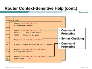 © 2002, Cisco Systems, Inc. All rights reserved. ICND v2.0—1-16
Router Context-Sensitive Help (cont.)
Router# clok
Translating "CLOK"
% Unknown command or computer name, or unable to find computer address
Router#
clear clock
Router#
% Incomplete command.
Router#
set Set the time and date
Router#
% Incomplete command.
Router#
hh:mm:ss Current Time
Router# clock set 19:56:00
% Incomplete command.
Router# clock set 19:56:00 ?
<1-31> Day of the month
MONTH Month of the year
Router# clock set 19:56:00 04 8
^
% Invalid input detected at the '^' marker
Router# clock set 19:56:00 04 August
% Incomplete command.
Router# clock set 19:56:00 04 August ?
<1993-2035> Year
• Command
Prompting
• Syntax Checking
• Command
Prompting
 