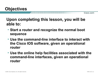 © 2002, Cisco Systems, Inc. All rights reserved. ICND v2.0—1-2
Objectives
Upon completing this lesson, you will be
able to:
• Start a router and recognize the normal boot
sequence
• Use the command-line interface to interact with
the Cisco IOS software, given an operational
router
• Use the online help facilities associated with the
command-line interfaces, given an operational
router
 