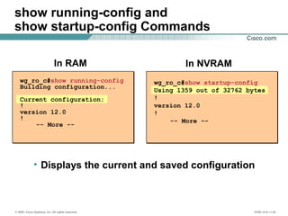 © 2002, Cisco Systems, Inc. All rights reserved. ICND v2.0—1-22
show running-config and
show startup-config Commands
wg_ro_c#show startup-config
Using 1359 out of 32762 bytes
!
version 12.0
!
-- More --
wg_ro_c#show running-config
Building configuration...
Current configuration:
!
version 12.0
!
-- More --
In NVRAMIn RAM
• Displays the current and saved configuration
 