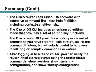 © 2002, Cisco Systems, Inc. All rights reserved. ICND v2.0—1-24
Summary (Cont.)
• The Cisco router uses Cisco IOS software with
extensive command-line input help facilities,
including context-sensitive help.
• The Cisco IOS CLI includes an enhanced editing
mode that provides a set of editing key functions.
• The Cisco router CLI provides a history or record of
commands you have entered. This feature, called the
command history, is particularly useful to help you
recall long or complex commands or entries.
• After logging in to a Cisco router, you can verify the
router initial startup status using the router status
commands: show version, show running-
configuration, and show startup-configuration.
 
