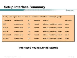 © 2002, Cisco Systems, Inc. All rights reserved. ICND v2.0—1-6
Setup Interface Summary
First, would you like to see the current interface summary? [yes]:
Interface IP-Address OK? Method Status Protocol
BRI0 unassigned YES unset administratively down down
BRI0:1 unassigned YES unset administratively down down
BRI0:2 unassigned YES unset administratively down down
Ethernet0 unassigned YES unset administratively down down
Serial0 unassigned YES unset administratively down down
First, would you like to see the current interface summary? [yes]:
Interface IP-Address OK? Method Status Protocol
BRI0 unassigned YES unset administratively down down
BRI0:1 unassigned YES unset administratively down down
BRI0:2 unassigned YES unset administratively down down
Ethernet0 unassigned YES unset administratively down down
Serial0 unassigned YES unset administratively down down
Interfaces Found During Startup
 