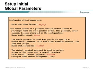 © 2002, Cisco Systems, Inc. All rights reserved. ICND v2.0—1-7
Setup Initial
Global Parameters
Configuring global parameters:
Enter host name [Router]:wg_ro_c
The enable secret is a password used to protect access to
privileged EXEC and configuration modes. This password, after
entered, becomes encrypted in the configuration.
Enter enable secret: cisco
The enable password is used when you do not specify an
enable secret password, with some older software versions, and
some boot images.
Enter enable password: sanfran
The virtual terminal password is used to protect
access to the router over a network interface.
Enter virtual terminal password: sanjose
Configure SNMP Network Management? [no]:
Configuring global parameters:
Enter host name [Router]:wg_ro_c
The enable secret is a password used to protect access to
privileged EXEC and configuration modes. This password, after
entered, becomes encrypted in the configuration.
Enter enable secret: cisco
The enable password is used when you do not specify an
enable secret password, with some older software versions, and
some boot images.
Enter enable password: sanfran
The virtual terminal password is used to protect
access to the router over a network interface.
Enter virtual terminal password: sanjose
Configure SNMP Network Management? [no]:
 