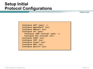 © 2002, Cisco Systems, Inc. All rights reserved. ICND v2.0—1-8
Setup Initial
Protocol Configurations
Configure LAT? [yes]: no
Configure AppleTalk? [no]:
Configure DECnet? [no]:
Configure IP? [yes]:
Configure IGRP routing? [yes]: no
Configure RIP routing? [no]:
Configure CLNS? [no]:
Configure IPX? [no]:
Configure Vines? [no]:
Configure XNS? [no]:
Configure Apollo? [no]:
 