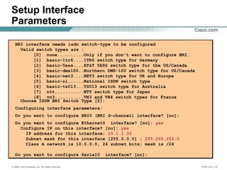 © 2002, Cisco Systems, Inc. All rights reserved. ICND v2.0—1-9
Setup Interface
Parameters
BRI interface needs isdn switch-type to be configured
Valid switch types are :
[0] none..........Only if you don't want to configure BRI.
[1] basic-1tr6....1TR6 switch type for Germany
[2] basic-5ess....AT&T 5ESS switch type for the US/Canada
[3] basic-dms100..Northern DMS-100 switch type for US/Canada
[4] basic-net3....NET3 switch type for UK and Europe
[5] basic-ni......National ISDN switch type
[6] basic-ts013...TS013 switch type for Australia
[7] ntt...........NTT switch type for Japan
[8] vn3...........VN3 and VN4 switch types for France
Choose ISDN BRI Switch Type [2]:
Configuring interface parameters:
Do you want to configure BRI0 (BRI d-channel) interface? [no]:
Do you want to configure Ethernet0 interface? [no]: yes
Configure IP on this interface? [no]: yes
IP address for this interface: 10.1.1.33
Subnet mask for this interface [255.0.0.0] : 255.255.255.0
Class A network is 10.0.0.0, 24 subnet bits; mask is /24
Do you want to configure Serial0 interface? [no]:
BRI interface needs isdn switch-type to be configured
Valid switch types are :
[0] none..........Only if you don't want to configure BRI.
[1] basic-1tr6....1TR6 switch type for Germany
[2] basic-5ess....AT&T 5ESS switch type for the US/Canada
[3] basic-dms100..Northern DMS-100 switch type for US/Canada
[4] basic-net3....NET3 switch type for UK and Europe
[5] basic-ni......National ISDN switch type
[6] basic-ts013...TS013 switch type for Australia
[7] ntt...........NTT switch type for Japan
[8] vn3...........VN3 and VN4 switch types for France
Choose ISDN BRI Switch Type [2]:
Configuring interface parameters:
Do you want to configure BRI0 (BRI d-channel) interface? [no]:
Do you want to configure Ethernet0 interface? [no]: yes
Configure IP on this interface? [no]: yes
IP address for this interface: 10.1.1.33
Subnet mask for this interface [255.0.0.0] : 255.255.255.0
Class A network is 10.0.0.0, 24 subnet bits; mask is /24
Do you want to configure Serial0 interface? [no]:
 