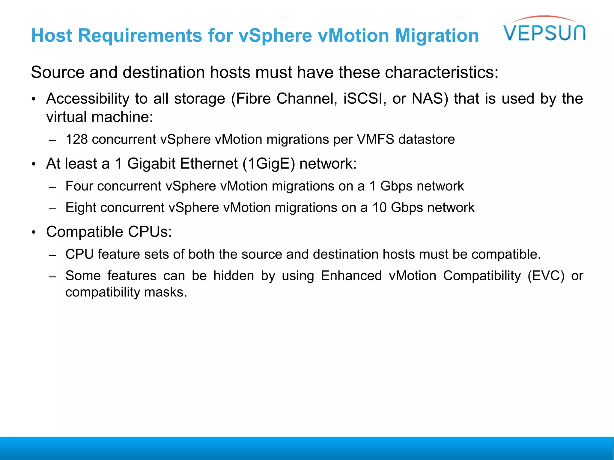 Host Requirements for vSphere vMotion Migration
Source and destination hosts must have these characteristics:
• Accessibility to all storage (Fibre Channel, iSCSI, or NAS) that is used by the
virtual machine:
– 128 concurrent vSphere vMotion migrations per VMFS datastore
• At least a 1 Gigabit Ethernet (1GigE) network:
– Four concurrent vSphere vMotion migrations on a 1 Gbps network
– Eight concurrent vSphere vMotion migrations on a 10 Gbps network
• Compatible CPUs:
– CPU feature sets of both the source and destination hosts must be compatible.
– Some features can be hidden by using Enhanced vMotion Compatibility (EVC) or
compatibility masks.
 