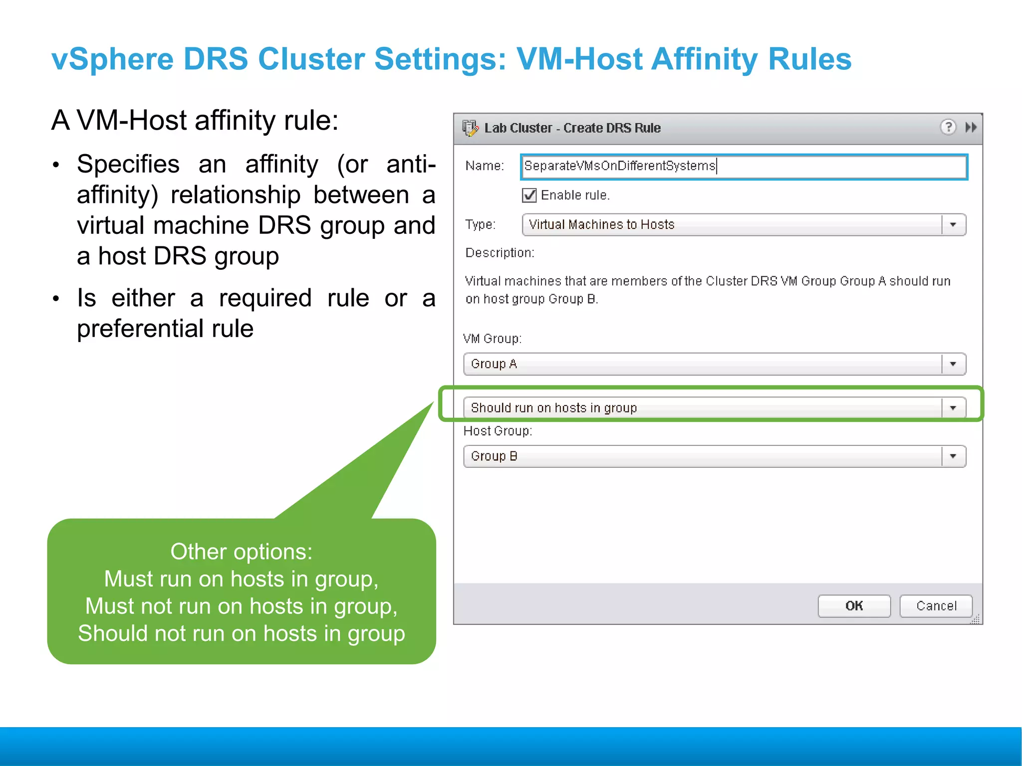 vSphere DRS Cluster Settings: VM-Host Affinity Rules
A VM-Host affinity rule:
• Specifies an affinity (or anti-
affinity) relationship between a
virtual machine DRS group and
a host DRS group
• Is either a required rule or a
preferential rule
Other options:
Must run on hosts in group,
Must not run on hosts in group,
Should not run on hosts in group
 