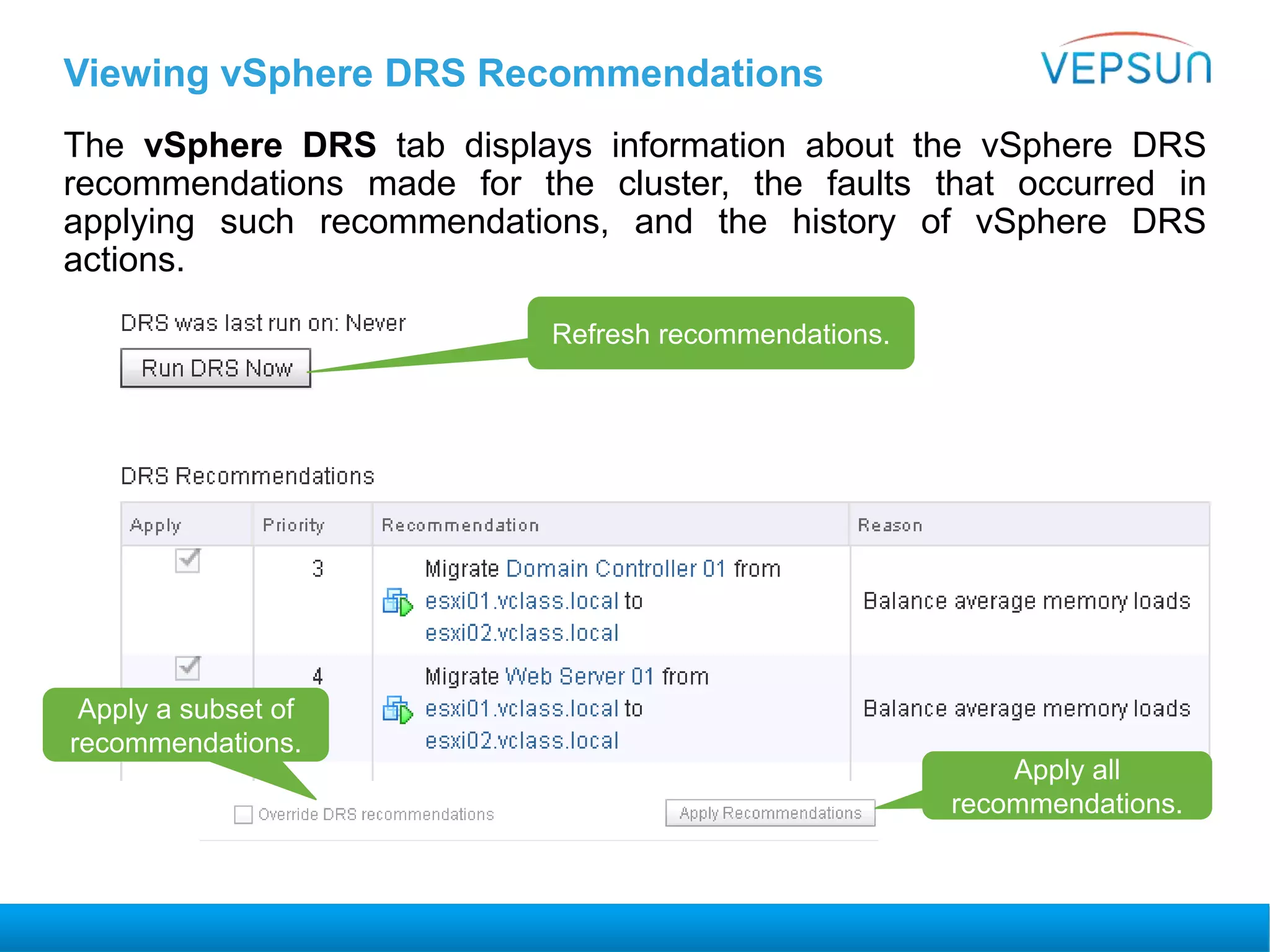 Viewing vSphere DRS Recommendations
The vSphere DRS tab displays information about the vSphere DRS
recommendations made for the cluster, the faults that occurred in
applying such recommendations, and the history of vSphere DRS
actions.
Apply a subset of
recommendations.
Apply all
recommendations.
Refresh recommendations.
 
