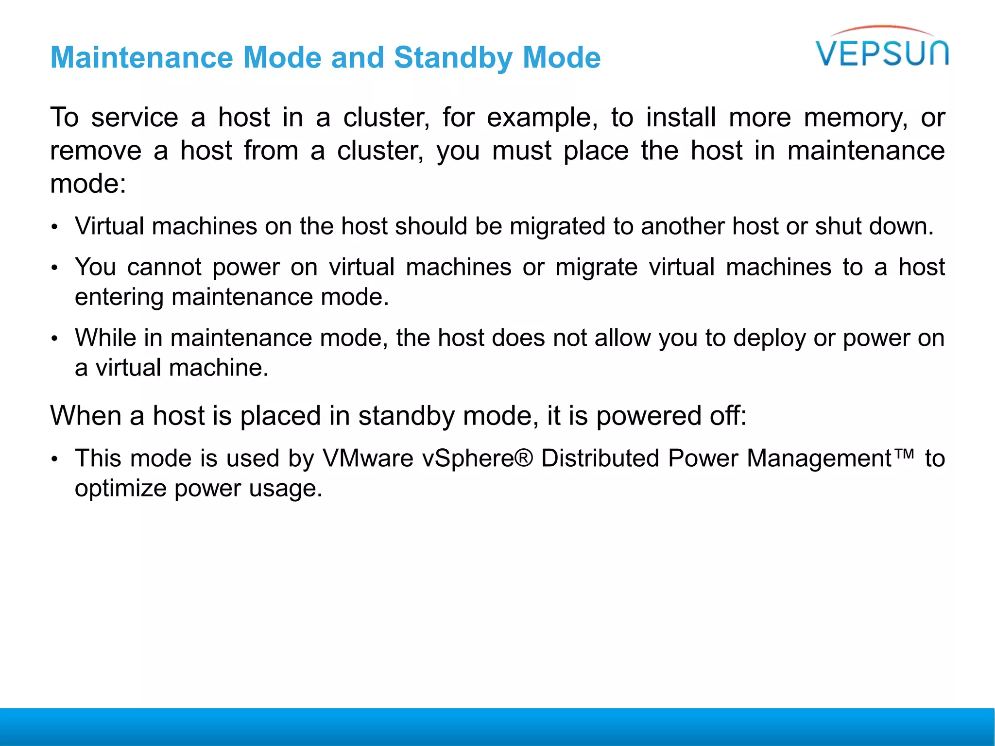 Maintenance Mode and Standby Mode
To service a host in a cluster, for example, to install more memory, or
remove a host from a cluster, you must place the host in maintenance
mode:
• Virtual machines on the host should be migrated to another host or shut down.
• You cannot power on virtual machines or migrate virtual machines to a host
entering maintenance mode.
• While in maintenance mode, the host does not allow you to deploy or power on
a virtual machine.
When a host is placed in standby mode, it is powered off:
• This mode is used by VMware vSphere® Distributed Power Management™ to
optimize power usage.
 