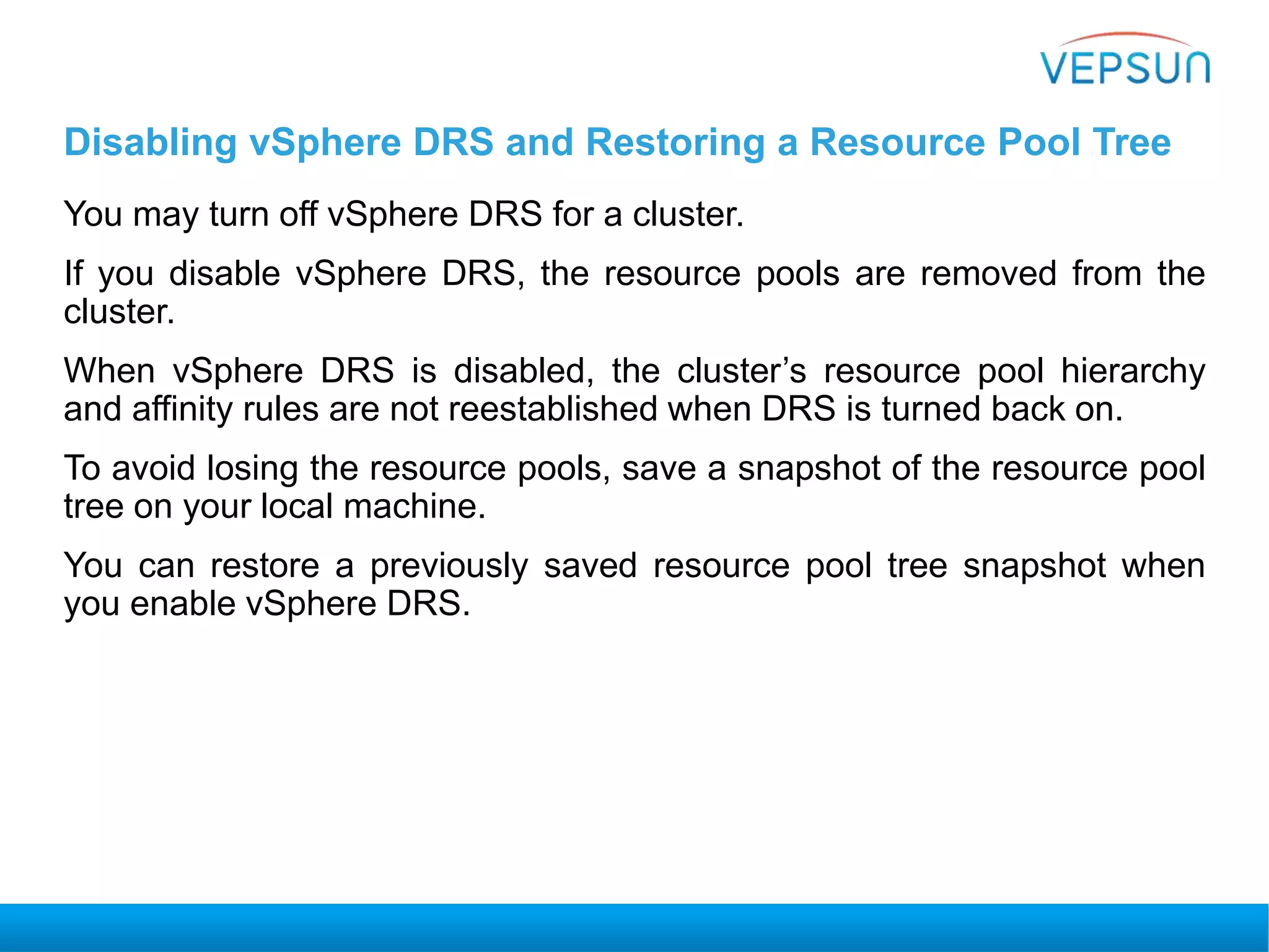 Disabling vSphere DRS and Restoring a Resource Pool Tree
You may turn off vSphere DRS for a cluster.
If you disable vSphere DRS, the resource pools are removed from the
cluster.
When vSphere DRS is disabled, the cluster’s resource pool hierarchy
and affinity rules are not reestablished when DRS is turned back on.
To avoid losing the resource pools, save a snapshot of the resource pool
tree on your local machine.
You can restore a previously saved resource pool tree snapshot when
you enable vSphere DRS.
 