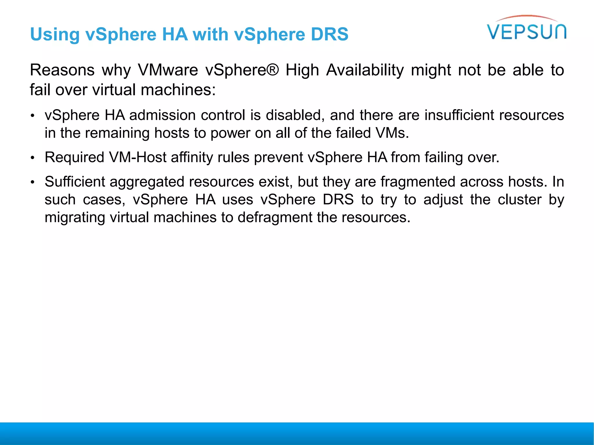 Using vSphere HA with vSphere DRS
Reasons why VMware vSphere® High Availability might not be able to
fail over virtual machines:
• vSphere HA admission control is disabled, and there are insufficient resources
in the remaining hosts to power on all of the failed VMs.
• Required VM-Host affinity rules prevent vSphere HA from failing over.
• Sufficient aggregated resources exist, but they are fragmented across hosts. In
such cases, vSphere HA uses vSphere DRS to try to adjust the cluster by
migrating virtual machines to defragment the resources.
 