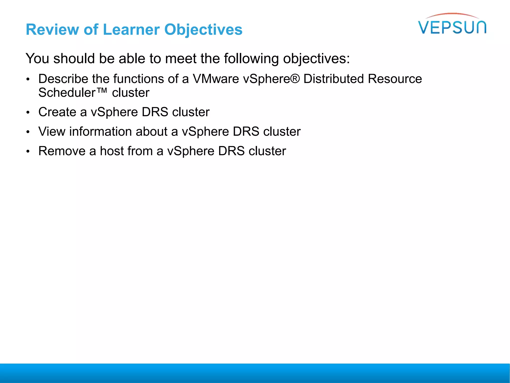 Review of Learner Objectives
You should be able to meet the following objectives:
• Describe the functions of a VMware vSphere® Distributed Resource
Scheduler™ cluster
• Create a vSphere DRS cluster
• View information about a vSphere DRS cluster
• Remove a host from a vSphere DRS cluster
 
