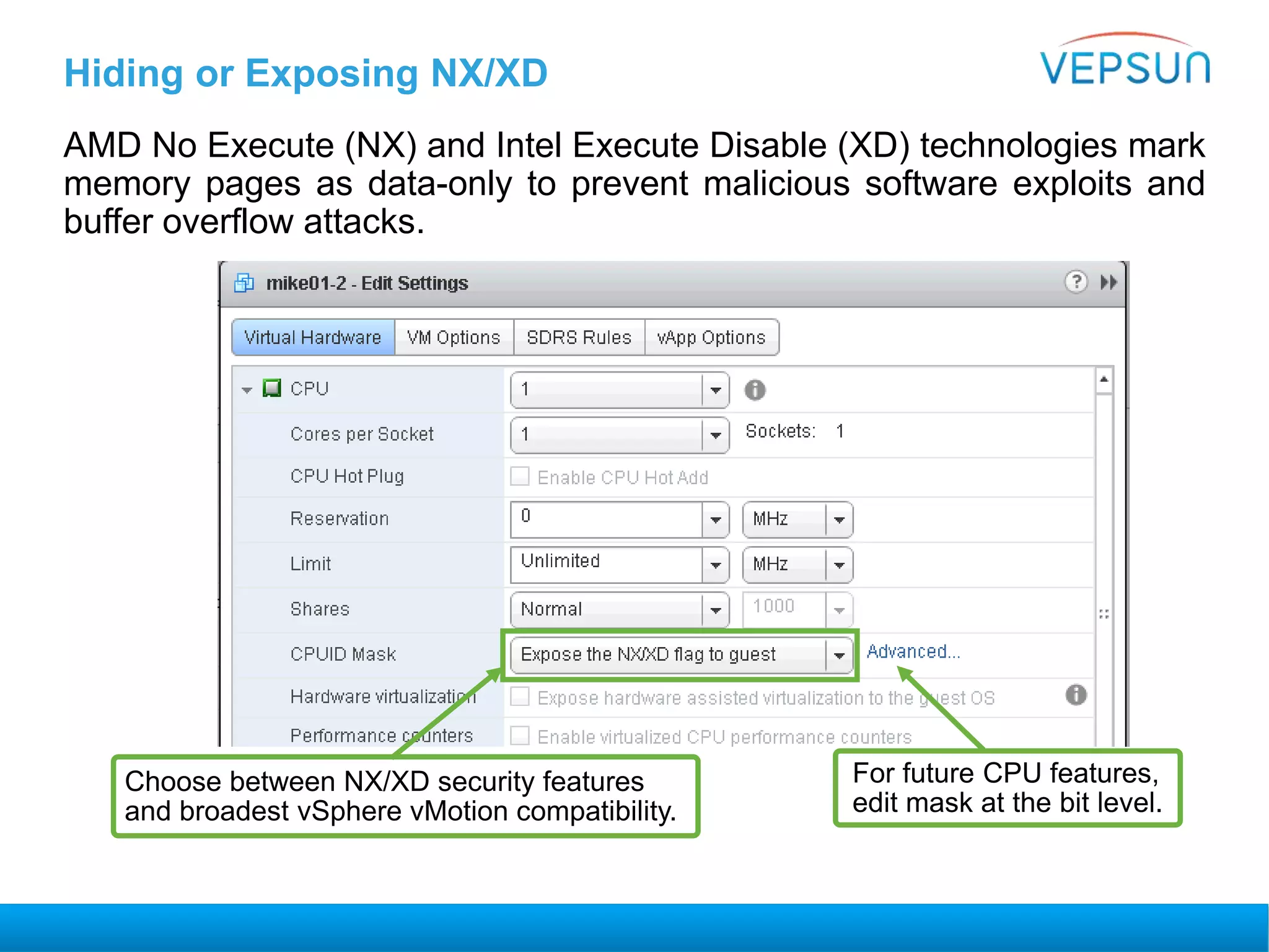 Hiding or Exposing NX/XD
AMD No Execute (NX) and Intel Execute Disable (XD) technologies mark
memory pages as data-only to prevent malicious software exploits and
buffer overflow attacks.
Choose between NX/XD security features
and broadest vSphere vMotion compatibility.
For future CPU features,
edit mask at the bit level.
 