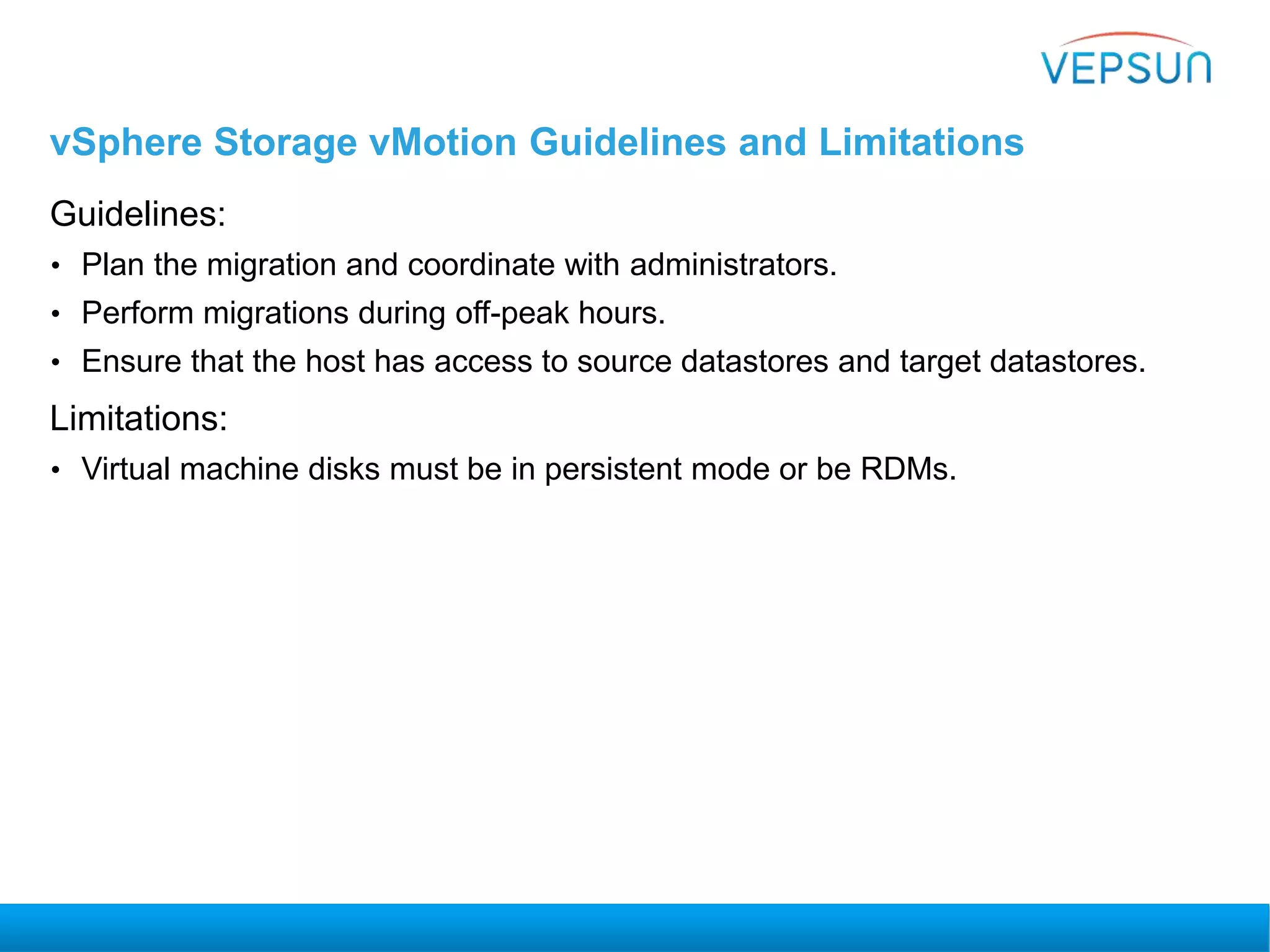 vSphere Storage vMotion Guidelines and Limitations
Guidelines:
• Plan the migration and coordinate with administrators.
• Perform migrations during off-peak hours.
• Ensure that the host has access to source datastores and target datastores.
Limitations:
• Virtual machine disks must be in persistent mode or be RDMs.
 