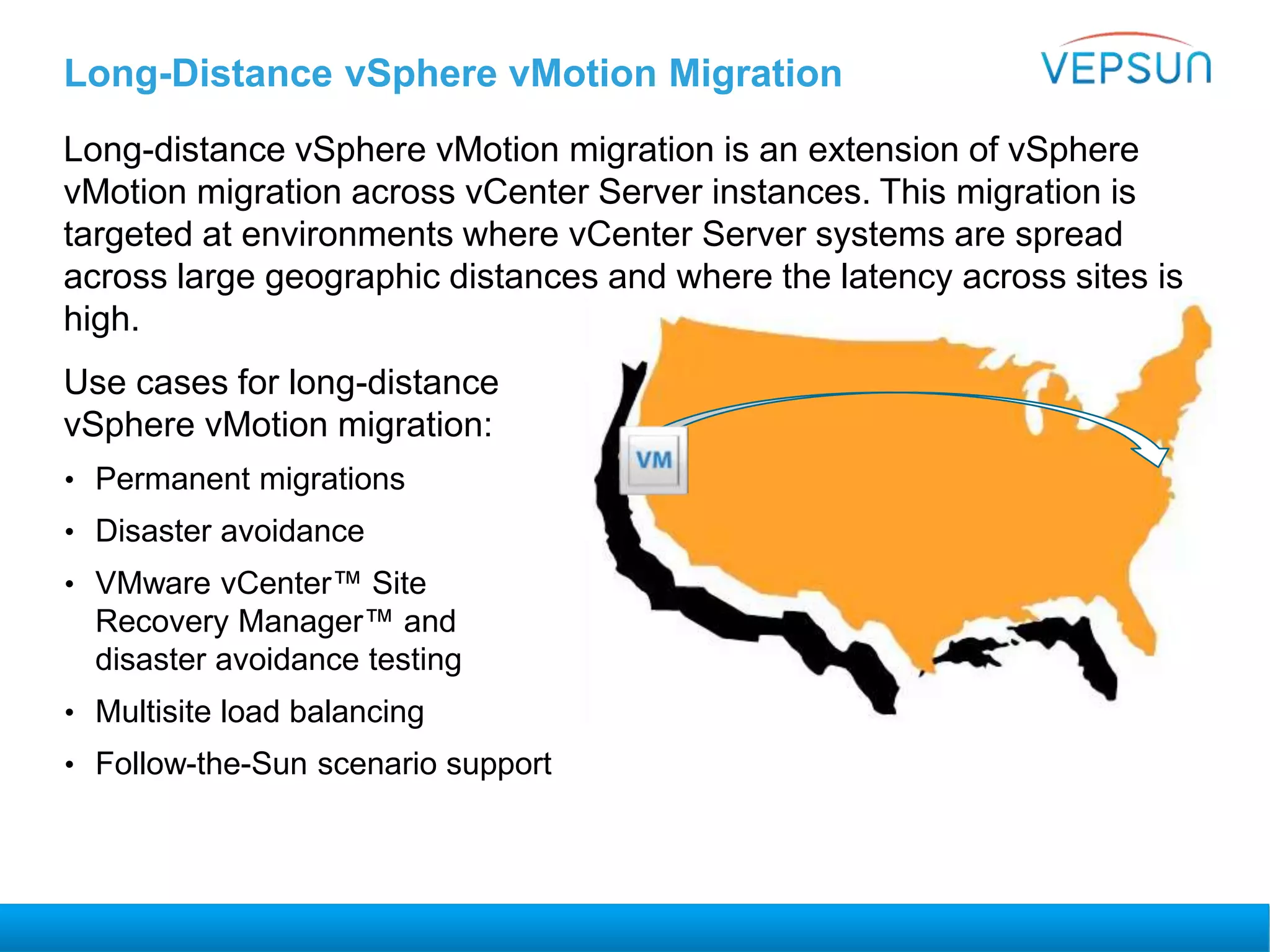Long-Distance vSphere vMotion Migration
Long-distance vSphere vMotion migration is an extension of vSphere
vMotion migration across vCenter Server instances. This migration is
targeted at environments where vCenter Server systems are spread
across large geographic distances and where the latency across sites is
high.
Use cases for long-distance
vSphere vMotion migration:
• Permanent migrations
• Disaster avoidance
• VMware vCenter™ Site
Recovery Manager™ and
disaster avoidance testing
• Multisite load balancing
• Follow-the-Sun scenario support
 