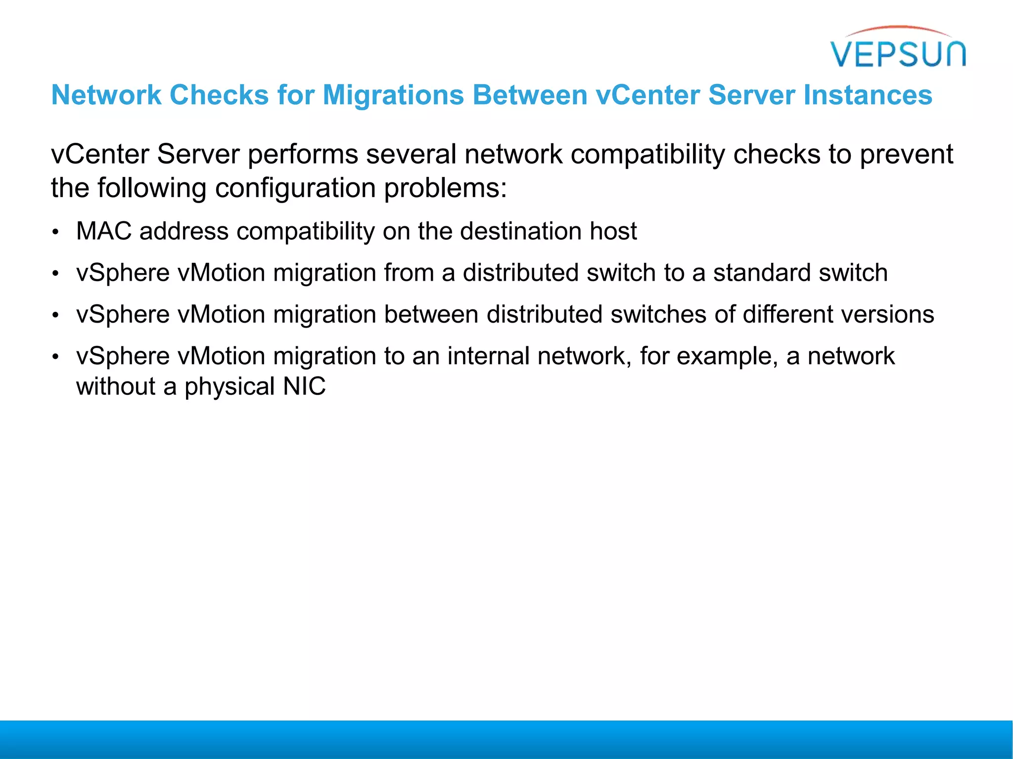 Network Checks for Migrations Between vCenter Server Instances
vCenter Server performs several network compatibility checks to prevent
the following configuration problems:
• MAC address compatibility on the destination host
• vSphere vMotion migration from a distributed switch to a standard switch
• vSphere vMotion migration between distributed switches of different versions
• vSphere vMotion migration to an internal network, for example, a network
without a physical NIC
 