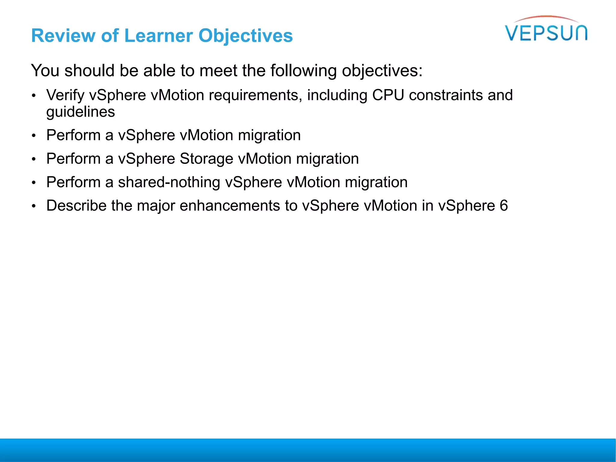 Review of Learner Objectives
You should be able to meet the following objectives:
• Verify vSphere vMotion requirements, including CPU constraints and
guidelines
• Perform a vSphere vMotion migration
• Perform a vSphere Storage vMotion migration
• Perform a shared-nothing vSphere vMotion migration
• Describe the major enhancements to vSphere vMotion in vSphere 6
 