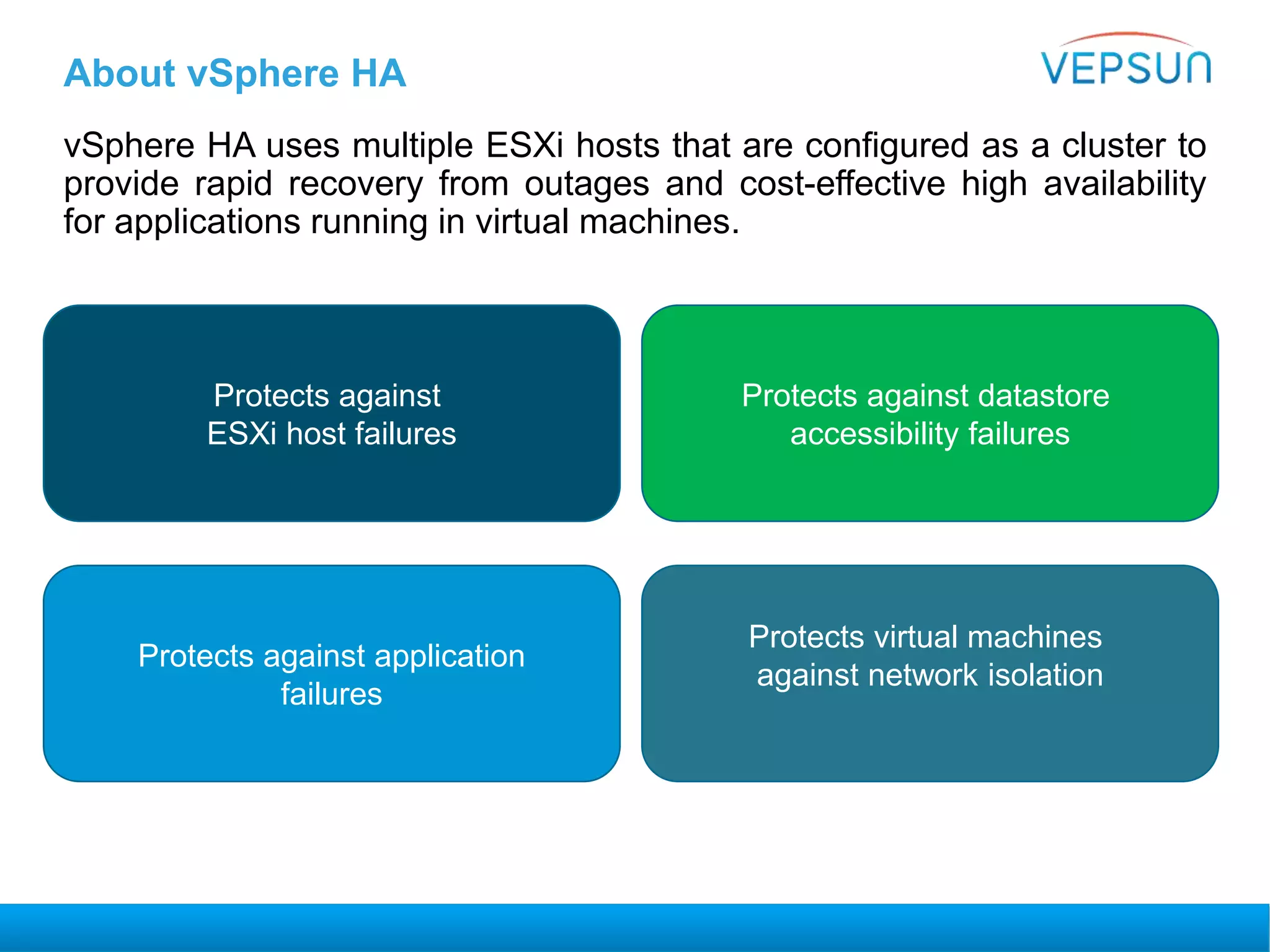 About vSphere HA
vSphere HA uses multiple ESXi hosts that are configured as a cluster to
provide rapid recovery from outages and cost-effective high availability
for applications running in virtual machines.
Protects against
ESXi host failures
Protects against application
failures
Protects against datastore
accessibility failures
Protects virtual machines
against network isolation
 