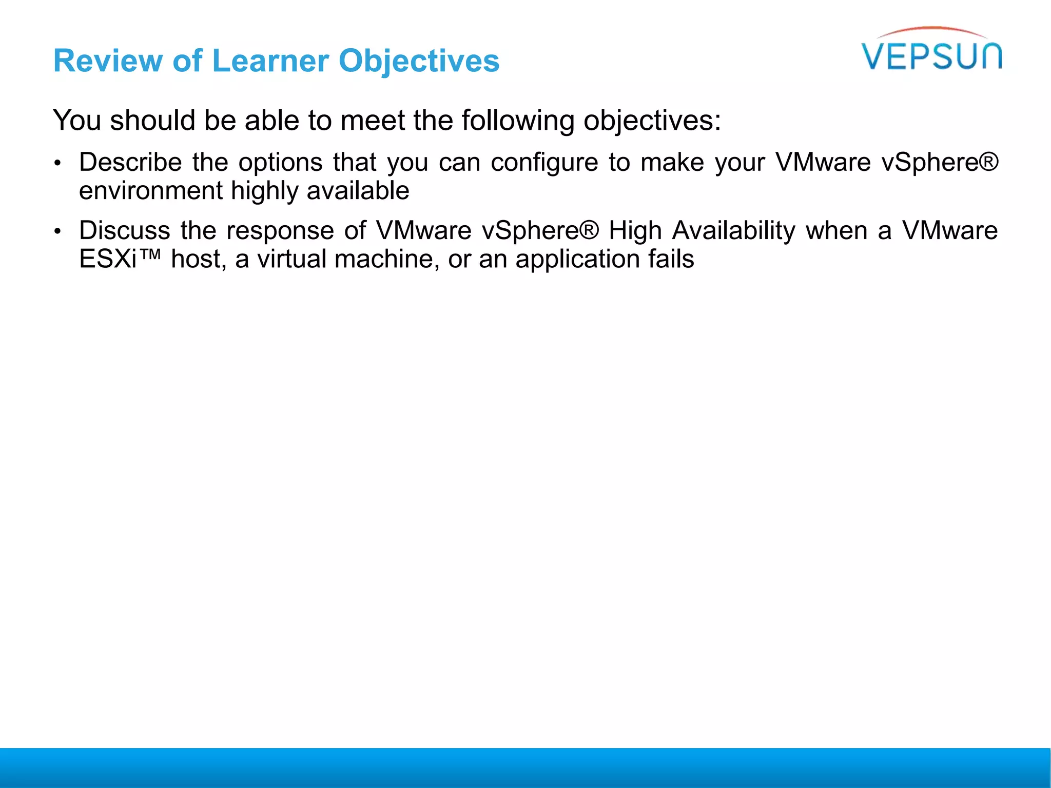Review of Learner Objectives
You should be able to meet the following objectives:
• Describe the options that you can configure to make your VMware vSphere®
environment highly available
• Discuss the response of VMware vSphere® High Availability when a VMware
ESXi™ host, a virtual machine, or an application fails
 