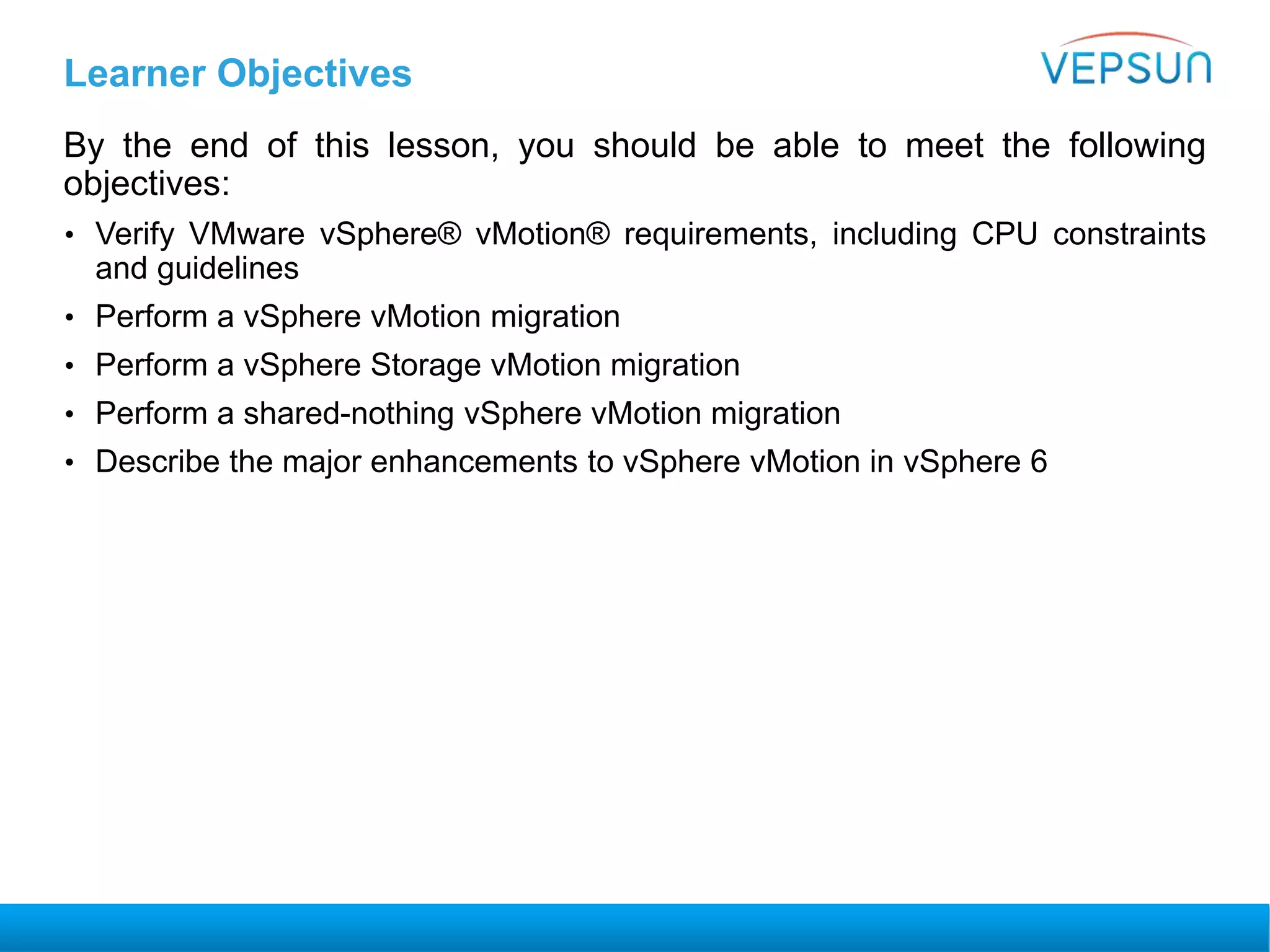 Learner Objectives
By the end of this lesson, you should be able to meet the following
objectives:
• Verify VMware vSphere® vMotion® requirements, including CPU constraints
and guidelines
• Perform a vSphere vMotion migration
• Perform a vSphere Storage vMotion migration
• Perform a shared-nothing vSphere vMotion migration
• Describe the major enhancements to vSphere vMotion in vSphere 6
 