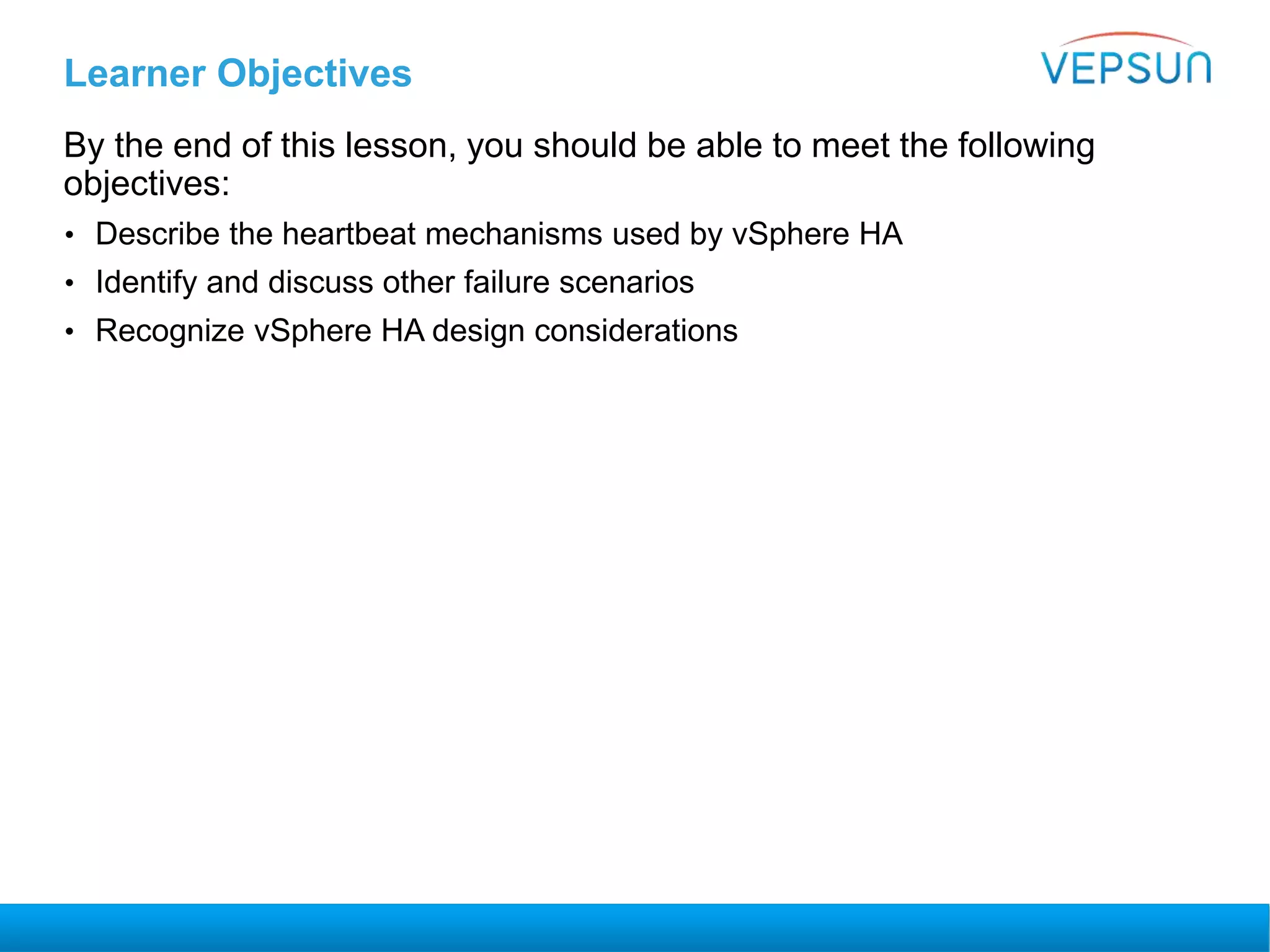 Learner Objectives
By the end of this lesson, you should be able to meet the following
objectives:
• Describe the heartbeat mechanisms used by vSphere HA
• Identify and discuss other failure scenarios
• Recognize vSphere HA design considerations
 