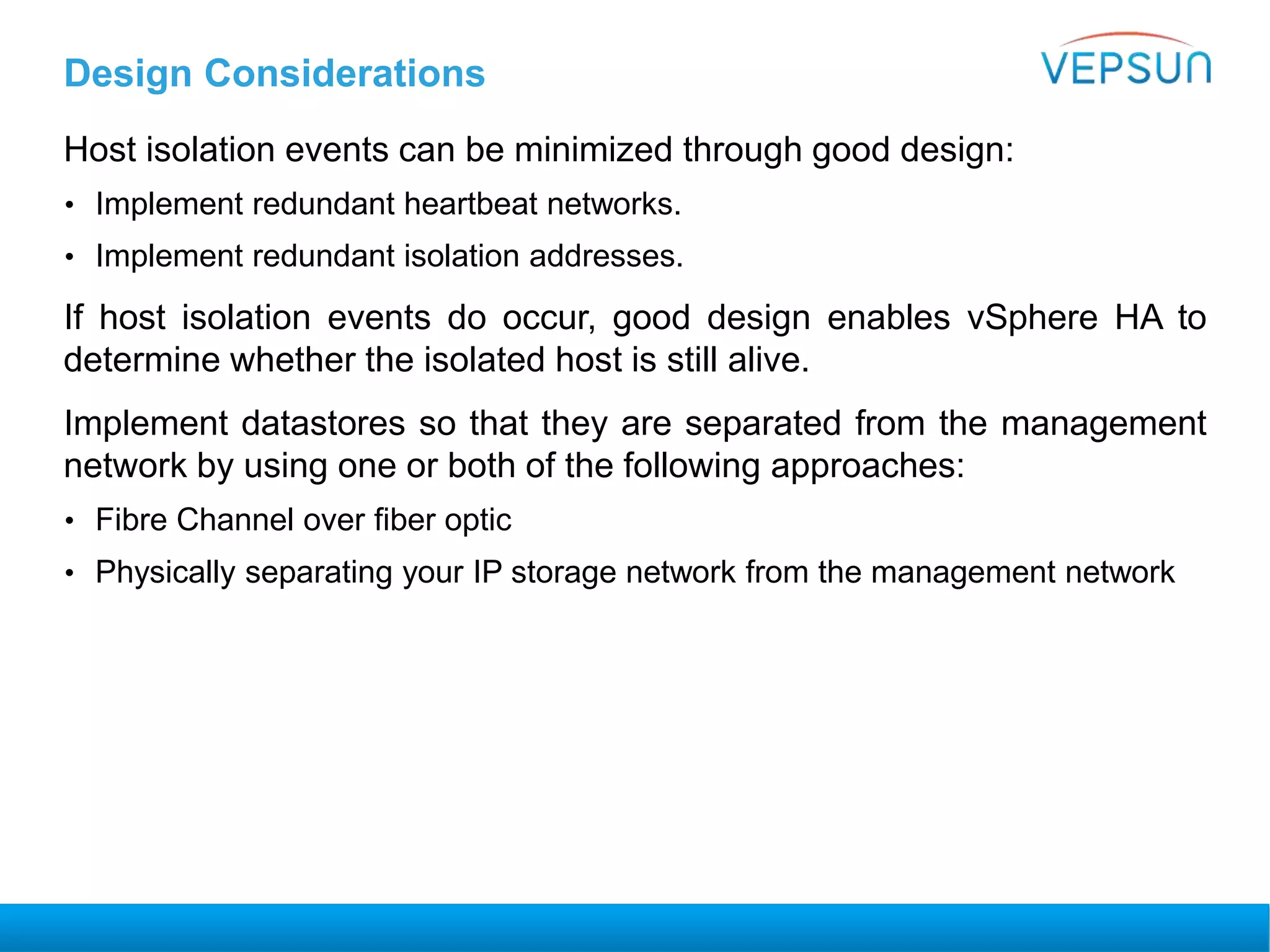 Design Considerations
Host isolation events can be minimized through good design:
• Implement redundant heartbeat networks.
• Implement redundant isolation addresses.
If host isolation events do occur, good design enables vSphere HA to
determine whether the isolated host is still alive.
Implement datastores so that they are separated from the management
network by using one or both of the following approaches:
• Fibre Channel over fiber optic
• Physically separating your IP storage network from the management network
 