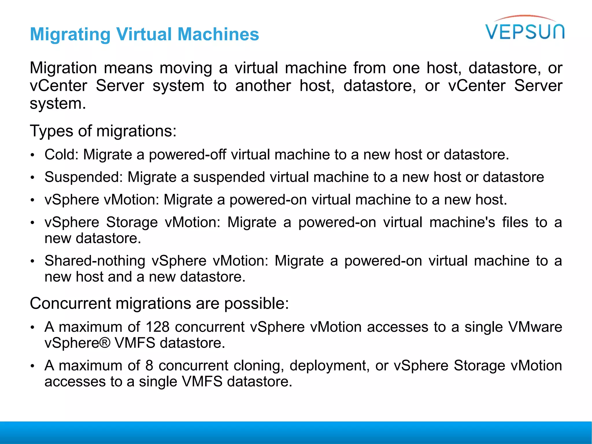 Migrating Virtual Machines
Migration means moving a virtual machine from one host, datastore, or
vCenter Server system to another host, datastore, or vCenter Server
system.
Types of migrations:
• Cold: Migrate a powered-off virtual machine to a new host or datastore.
• Suspended: Migrate a suspended virtual machine to a new host or datastore
• vSphere vMotion: Migrate a powered-on virtual machine to a new host.
• vSphere Storage vMotion: Migrate a powered-on virtual machine's files to a
new datastore.
• Shared-nothing vSphere vMotion: Migrate a powered-on virtual machine to a
new host and a new datastore.
Concurrent migrations are possible:
• A maximum of 128 concurrent vSphere vMotion accesses to a single VMware
vSphere® VMFS datastore.
• A maximum of 8 concurrent cloning, deployment, or vSphere Storage vMotion
accesses to a single VMFS datastore.
 