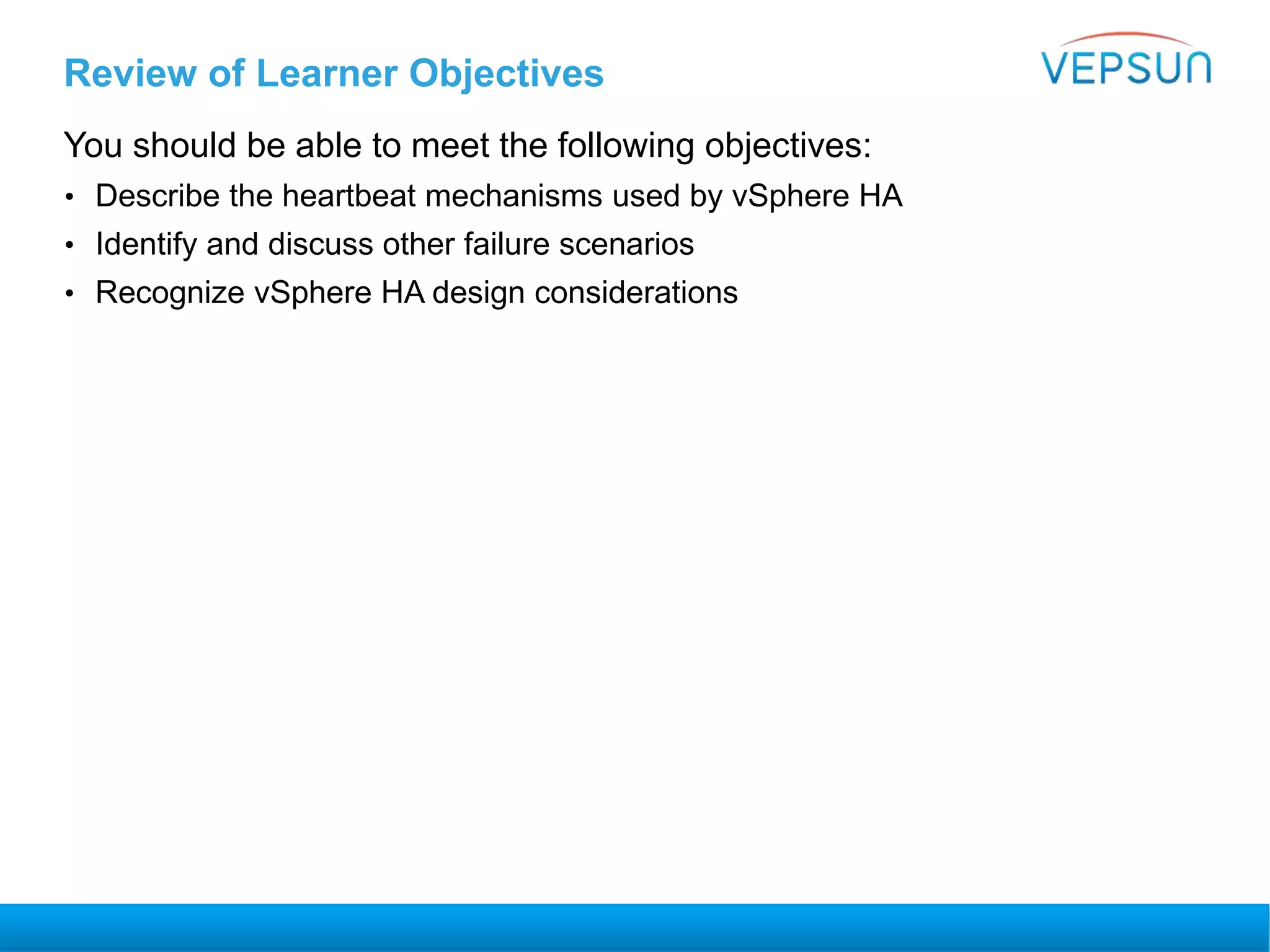 Review of Learner Objectives
You should be able to meet the following objectives:
• Describe the heartbeat mechanisms used by vSphere HA
• Identify and discuss other failure scenarios
• Recognize vSphere HA design considerations
 