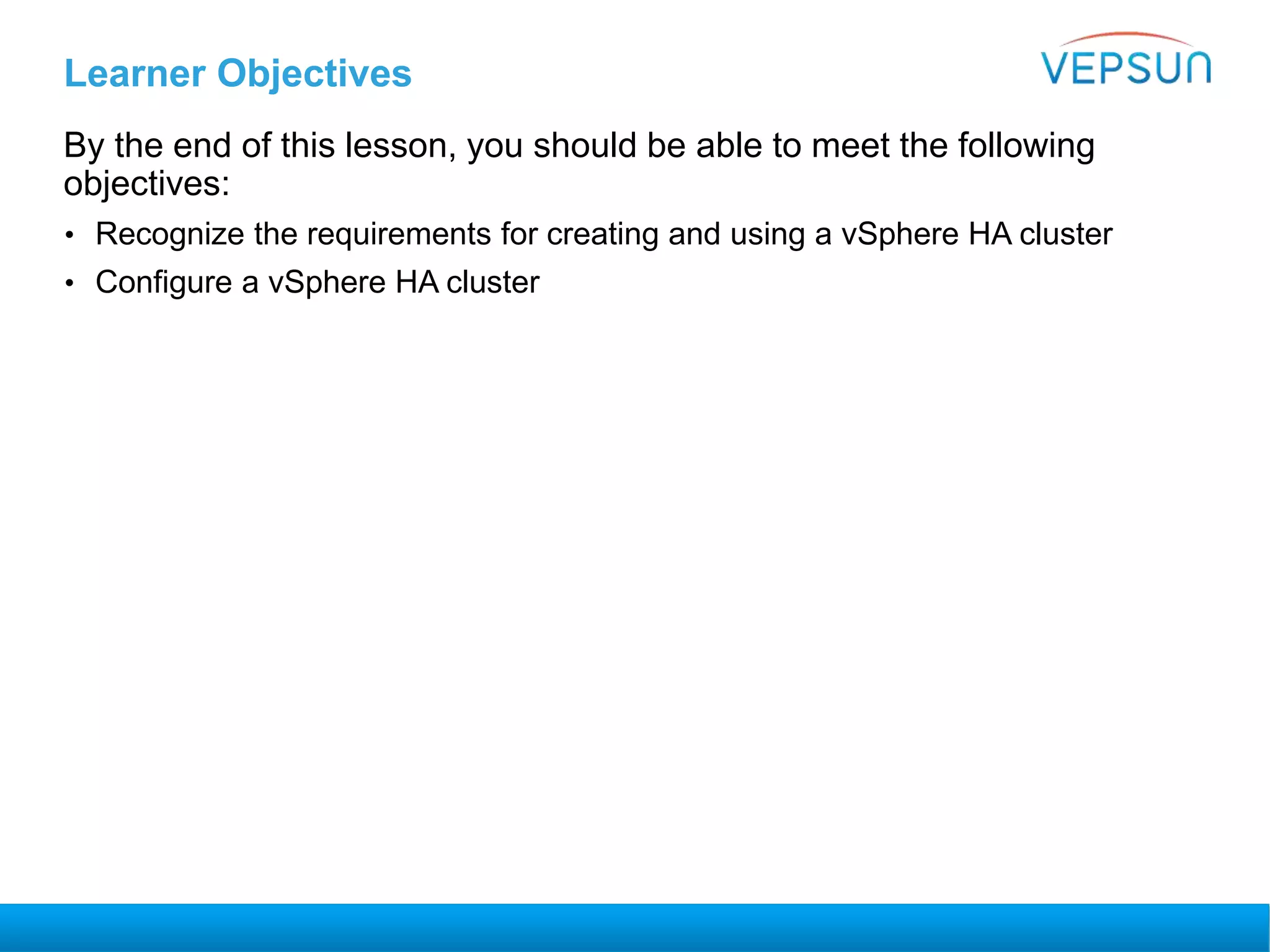 Learner Objectives
By the end of this lesson, you should be able to meet the following
objectives:
• Recognize the requirements for creating and using a vSphere HA cluster
• Configure a vSphere HA cluster
 